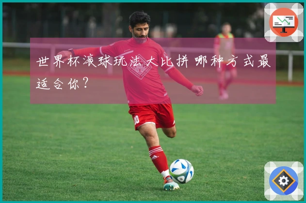 世界杯滚球玩法大比拼 哪种方式最适合你？